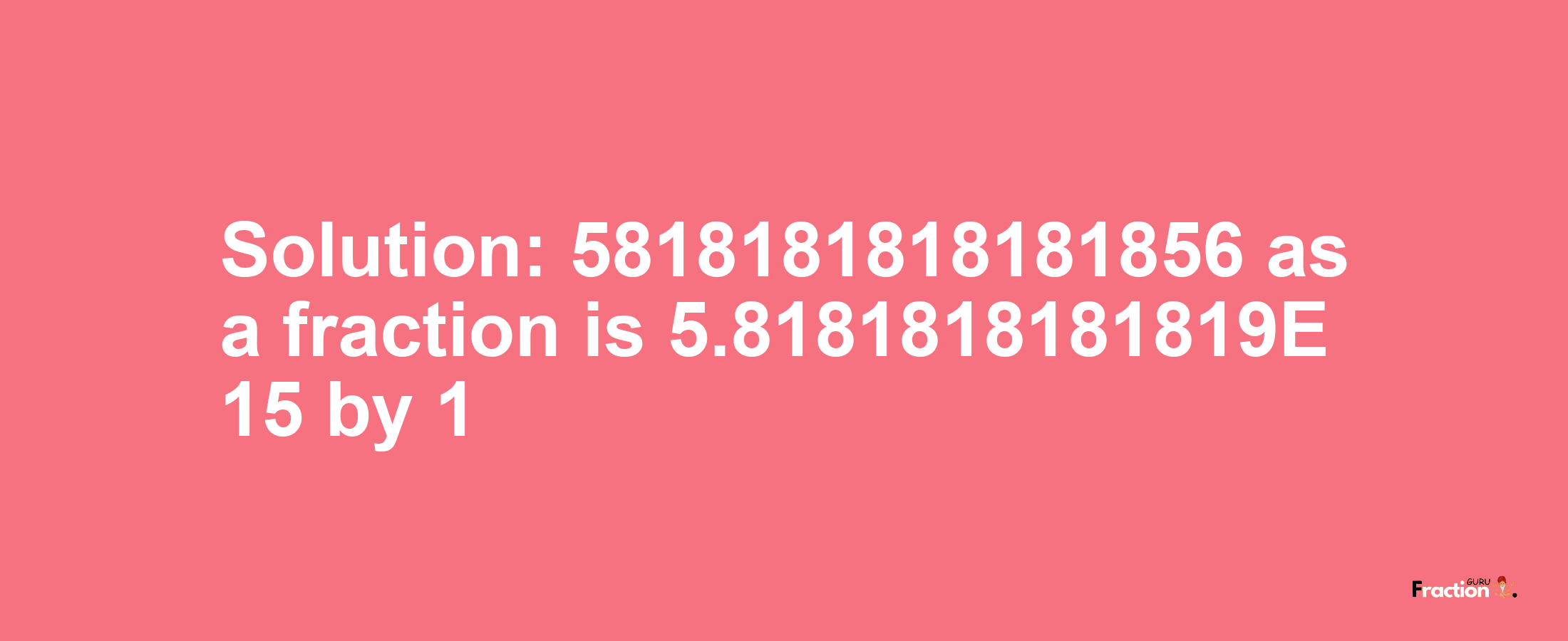 Solution:5818181818181856 as a fraction is 5.8181818181819E+15/1